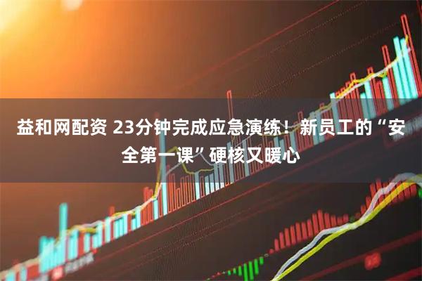 益和网配资 23分钟完成应急演练！新员工的“安全第一课”硬核又暖心