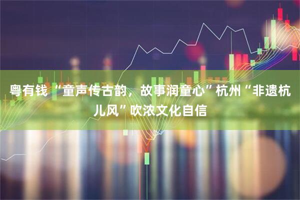 粤有钱 “童声传古韵，故事润童心”杭州“非遗杭儿风”吹浓文化自信