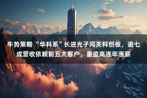 牛势策略 “华科系”长进光子闯关科创板，逾七成营收依赖前五大客户，董监高连年涨薪