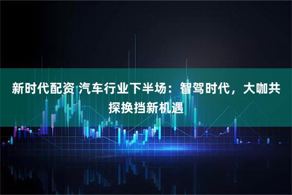 新时代配资 汽车行业下半场：智驾时代，大咖共探换挡新机遇