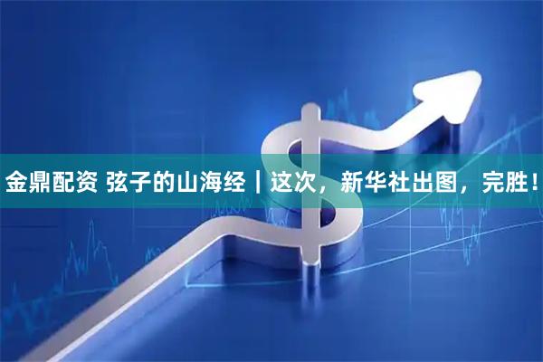 金鼎配资 弦子的山海经｜这次，新华社出图，完胜！