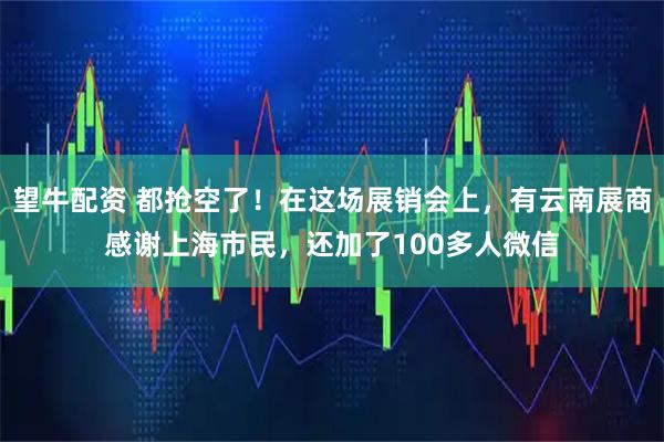 望牛配资 都抢空了！在这场展销会上，有云南展商感谢上海市民，还加了100多人微信