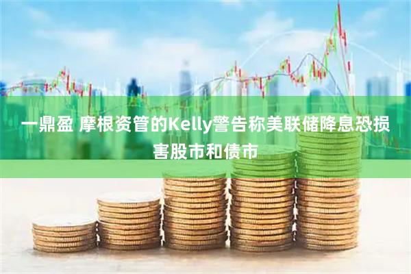 一鼎盈 摩根资管的Kelly警告称美联储降息恐损害股市和债市
