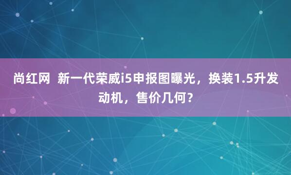 尚红网  新一代荣威i5申报图曝光，换装1.5升发动机，售价几何？