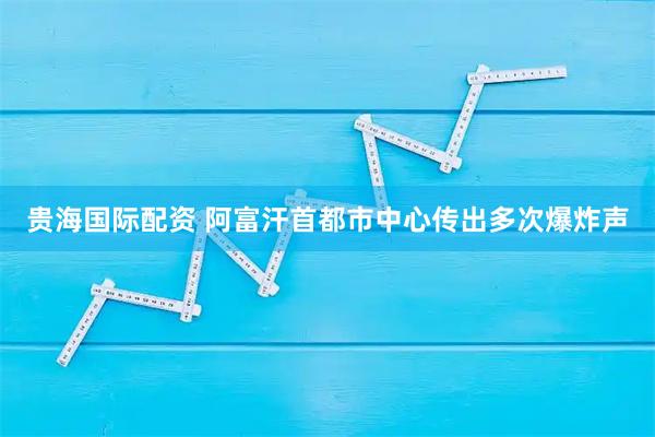 贵海国际配资 阿富汗首都市中心传出多次爆炸声