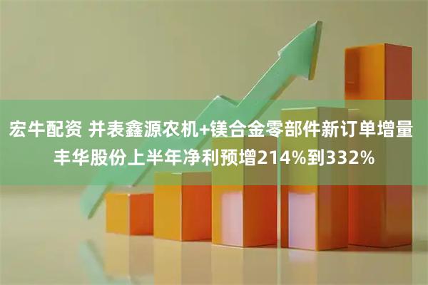 宏牛配资 并表鑫源农机+镁合金零部件新订单增量 丰华股份上半年净利预增214%到332%