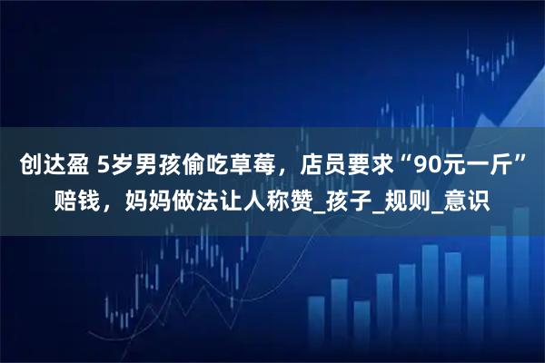 创达盈 5岁男孩偷吃草莓，店员要求“90元一斤”赔钱，妈妈做法让人称赞_孩子_规则_意识