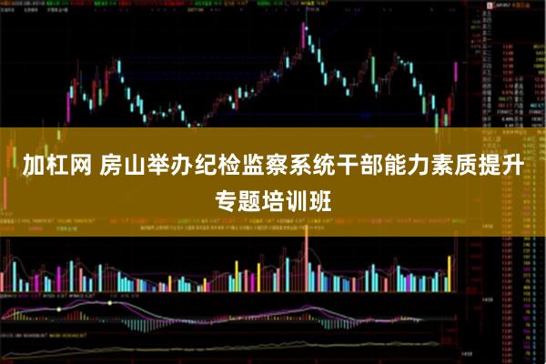 加杠网 房山举办纪检监察系统干部能力素质提升专题培训班