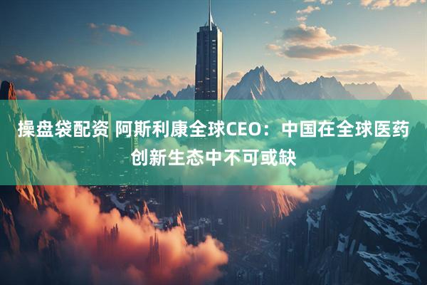 操盘袋配资 阿斯利康全球CEO：中国在全球医药创新生态中不可或缺