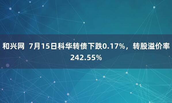 和兴网  7月15日科华转债下跌0.17%，转股溢价率242.55%