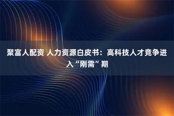 聚富人配资 人力资源白皮书：高科技人才竞争进入“刚需”期