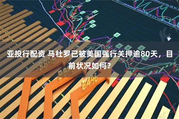 亚投行配资 马杜罗已被美国强行关押逾80天，目前状况如何？