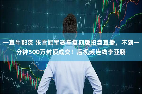 一直牛配资 张雪冠军赛车复刻版拍卖直播，不到一分钟500万封顶成交！后视频连线李亚鹏