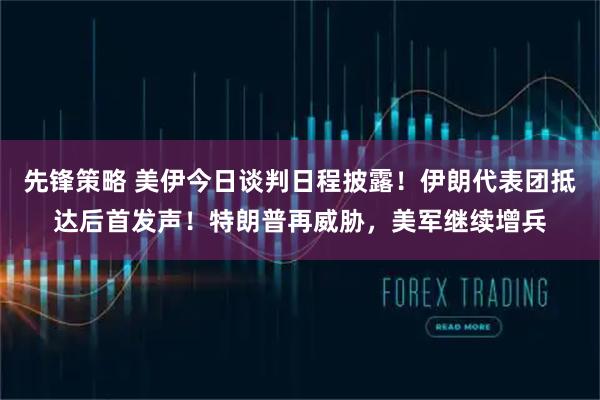 先锋策略 美伊今日谈判日程披露！伊朗代表团抵达后首发声！特朗普再威胁，美军继续增兵